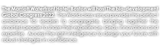 The Marriott Waterfront Hotel, Boston will host The bio-development Global Congress 2022. The World class venue provides the perfect ambiance for leaders to congregate, bringing together the smartest people to share their experience, ideas, innovations and expertise. Access the right intelligence to design your future with robust strategies in confidence. 